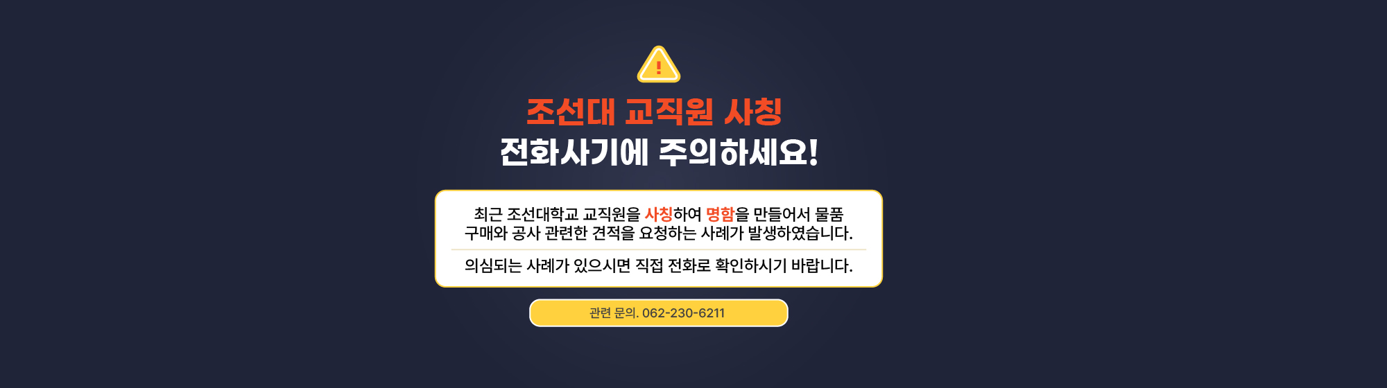 조선대 교직원 사칭 전화사기에 주의하세요! 최근 조선대학교 교직원을 사칭하여 명함을 만들어서 물품구매와 공사 관련한 견적을 요청하는 사례가 발생하였습니다. 의심되는 사례가 있으시면 직접 전화로 확인하시기 바랍니다. 관련문의 062-230-6211